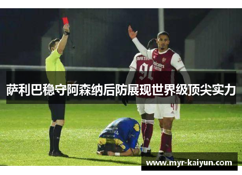 萨利巴稳守阿森纳后防展现世界级顶尖实力 萨利巴稳守阿森纳后防展现世界级顶尖实力