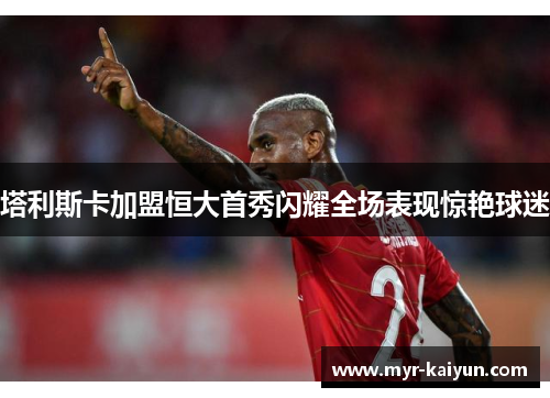 塔利斯卡加盟恒大首秀闪耀全场表现惊艳球迷