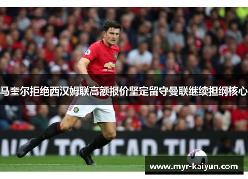 马奎尔拒绝西汉姆联高额报价坚定留守曼联继续担纲核心