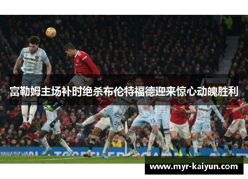 富勒姆主场补时绝杀布伦特福德迎来惊心动魄胜利 富勒姆主场补时绝杀布伦特福德迎来惊心动魄胜利